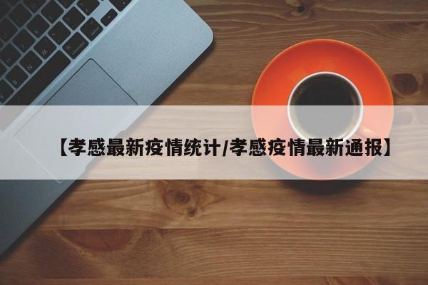 【孝感最新疫情统计/孝感疫情最新通报】