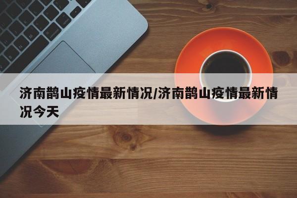 济南鹊山疫情最新情况/济南鹊山疫情最新情况今天