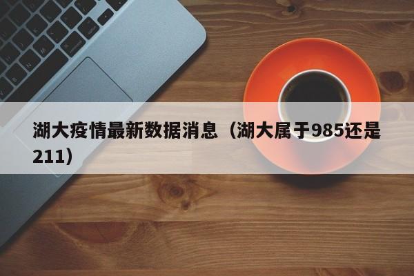 湖大疫情最新数据消息(湖大属于985还是211)