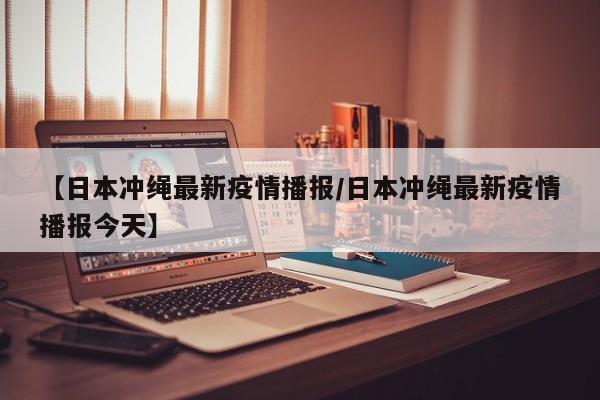 【日本冲绳最新疫情播报/日本冲绳最新疫情播报今天】