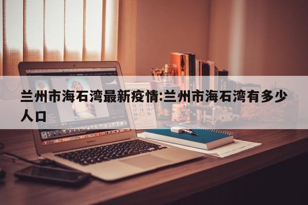 兰州市海石湾最新疫情:兰州市海石湾有多少人口