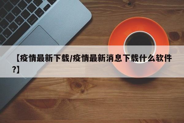 【疫情最新下载/疫情最新消息下载什么软件?】