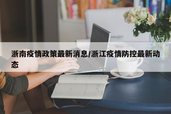 浙南疫情政策最新消息/浙江疫情防控最新动态