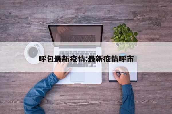 呼包最新疫情:最新疫情呼市