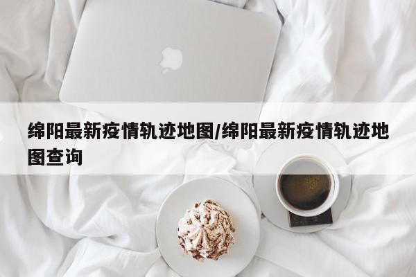 绵阳最新疫情轨迹地图/绵阳最新疫情轨迹地图查询