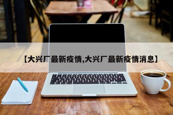【大兴厂最新疫情,大兴厂最新疫情消息】