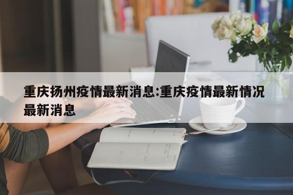 重庆扬州疫情最新消息:重庆疫情最新情况 最新消息