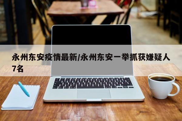 永州东安疫情最新/永州东安一举抓获嫌疑人7名