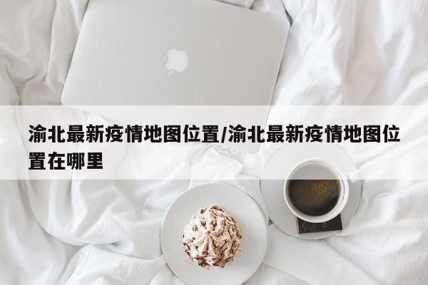 渝北最新疫情地图位置/渝北最新疫情地图位置在哪里
