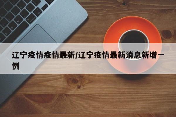 辽宁疫情疫情最新/辽宁疫情最新消息新增一例