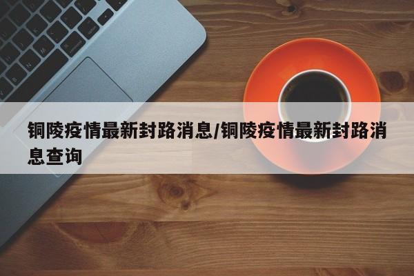 铜陵疫情最新封路消息/铜陵疫情最新封路消息查询