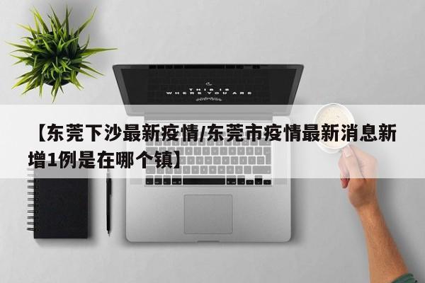【东莞下沙最新疫情/东莞市疫情最新消息新增1例是在哪个镇】