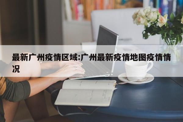 最新广州疫情区域:广州最新疫情地图疫情情况
