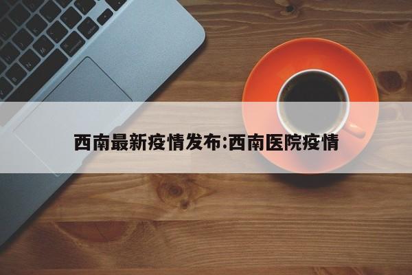 西南最新疫情发布:西南医院疫情