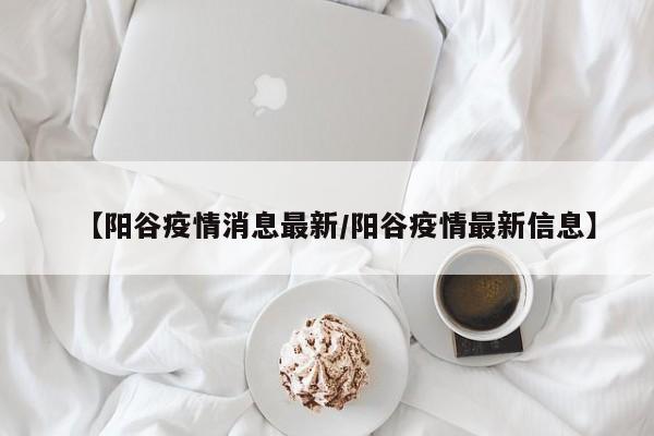 【阳谷疫情消息最新/阳谷疫情最新信息】