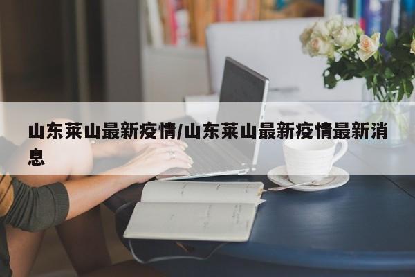 山东莱山最新疫情/山东莱山最新疫情最新消息