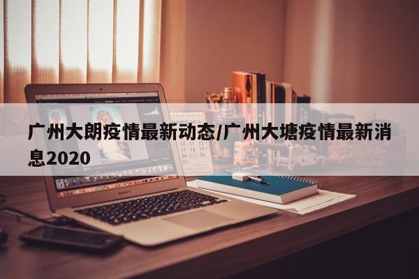 广州大朗疫情最新动态/广州大塘疫情最新消息2020
