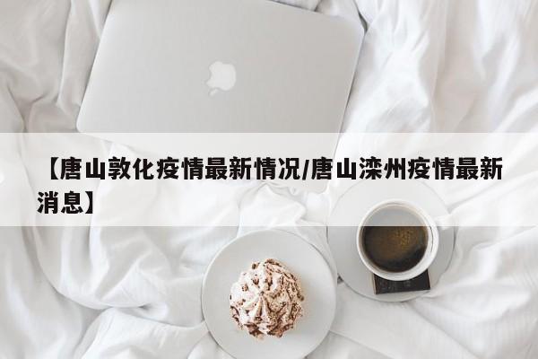 【唐山敦化疫情最新情况/唐山滦州疫情最新消息】