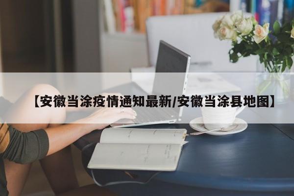 【安徽当涂疫情通知最新/安徽当涂县地图】