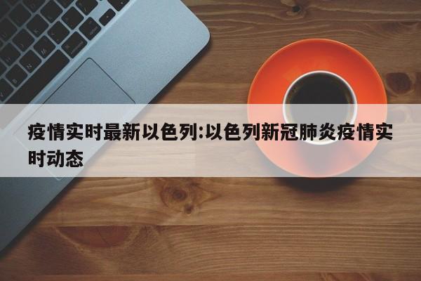 疫情实时最新以色列:以色列新冠肺炎疫情实时动态