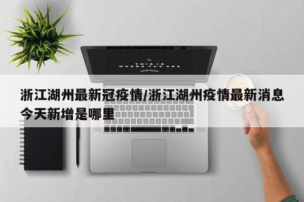 浙江湖州最新冠疫情/浙江湖州疫情最新消息今天新增是哪里
