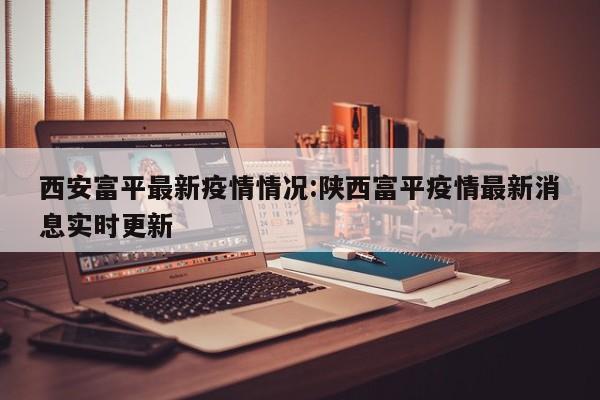 西安富平最新疫情情况:陕西富平疫情最新消息实时更新