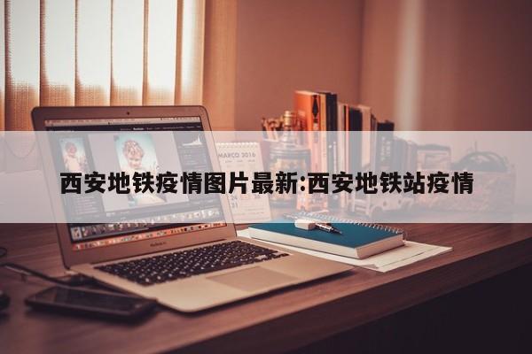 西安地铁疫情图片最新:西安地铁站疫情