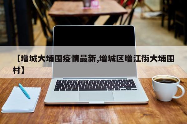 【增城大埔围疫情最新,增城区增江街大埔围村】