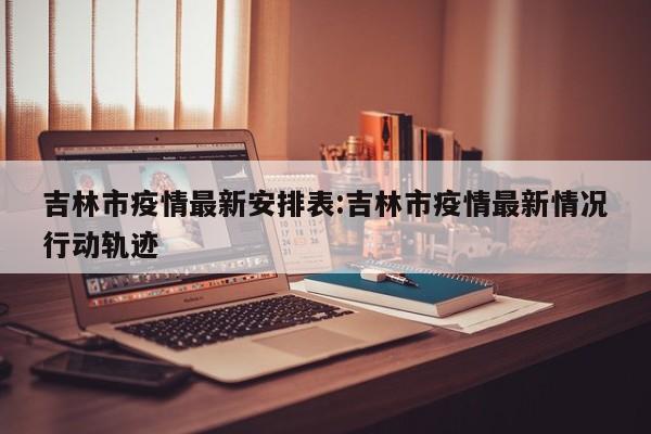 吉林市疫情最新安排表:吉林市疫情最新情况行动轨迹
