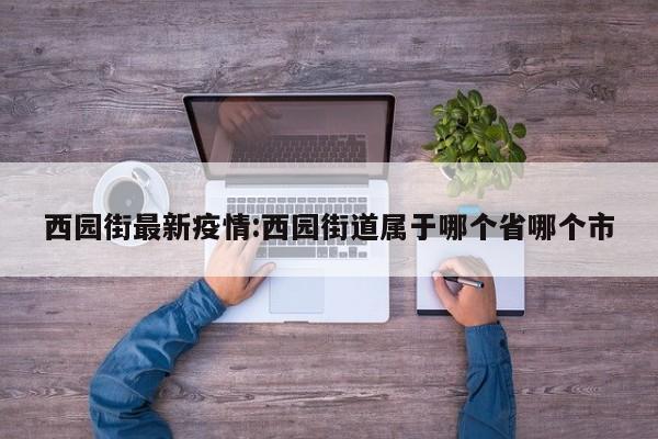 西园街最新疫情:西园街道属于哪个省哪个市