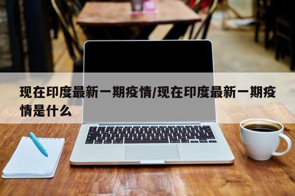 现在印度最新一期疫情/现在印度最新一期疫情是什么