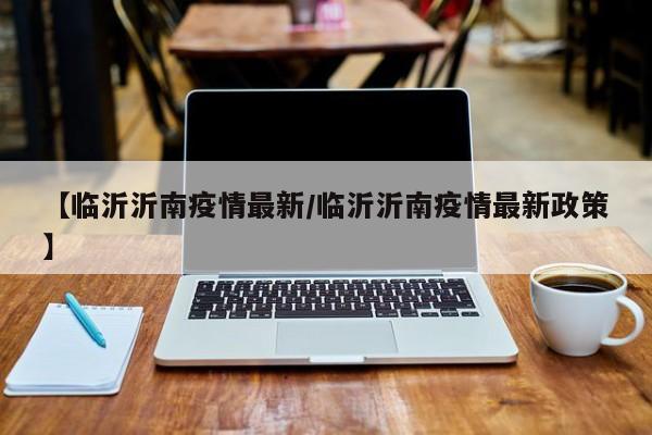 【临沂沂南疫情最新/临沂沂南疫情最新政策】
