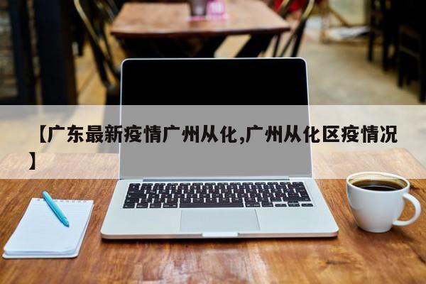 【广东最新疫情广州从化,广州从化区疫情况】