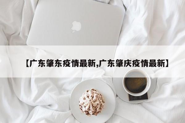 【广东肇东疫情最新,广东肇庆疫情最新】