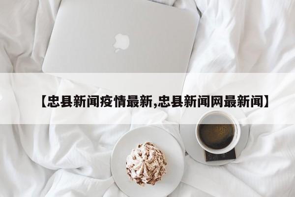 【忠县新闻疫情最新,忠县新闻网最新闻】