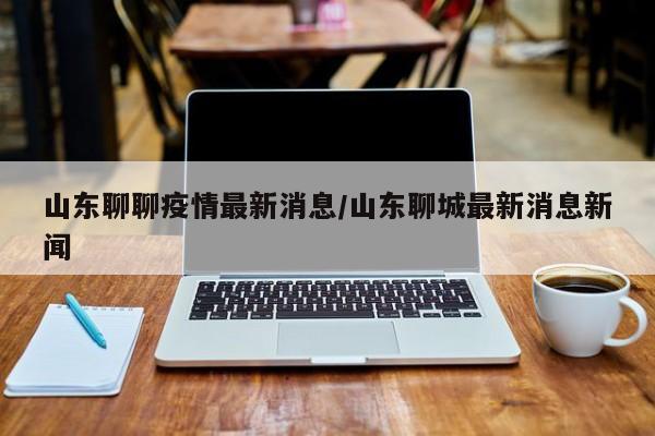 山东聊聊疫情最新消息/山东聊城最新消息新闻