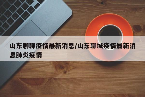 山东聊聊疫情最新消息/山东聊城疫情最新消息肺炎疫情