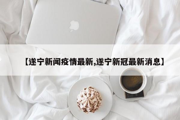 【遂宁新闻疫情最新,遂宁新冠最新消息】