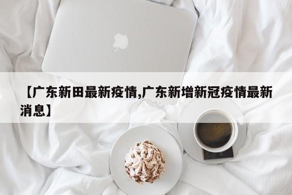 【广东新田最新疫情,广东新增新冠疫情最新消息】