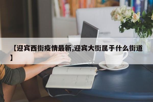 【迎宾西街疫情最新,迎宾大街属于什么街道】