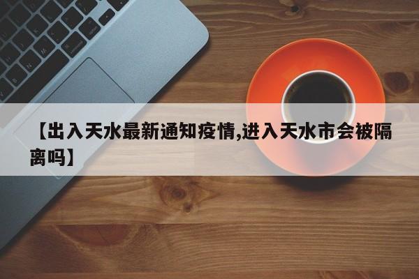 【出入天水最新通知疫情,进入天水市会被隔离吗】