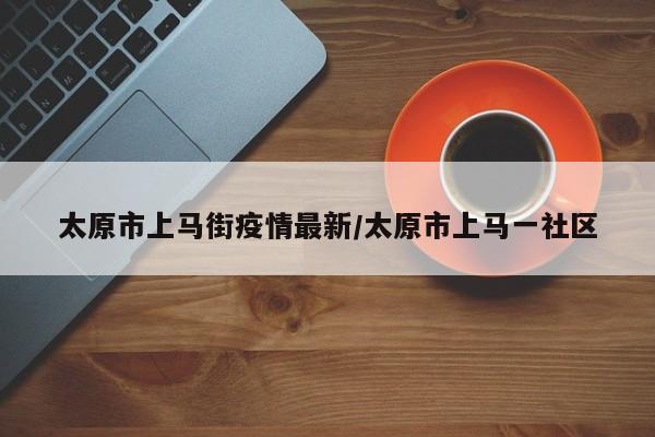 太原市上马街疫情最新/太原市上马一社区