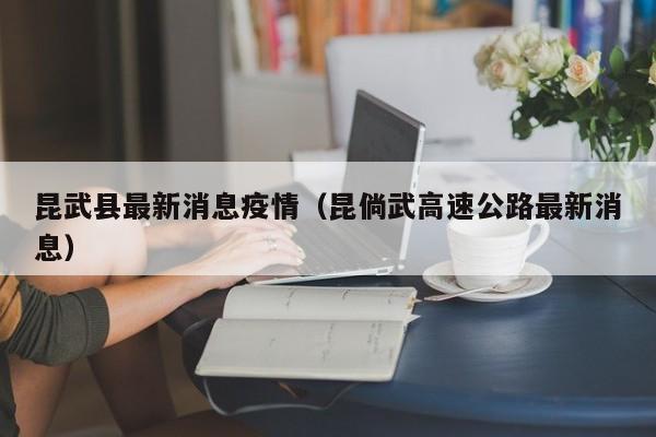 昆武县最新消息疫情(昆倘武高速公路最新消息)