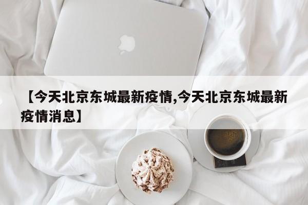 【今天北京东城最新疫情,今天北京东城最新疫情消息】