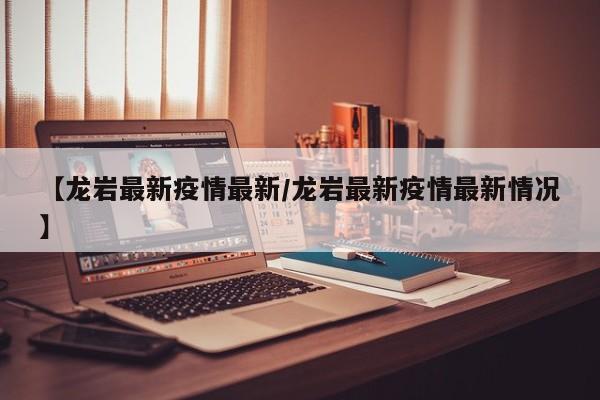 【龙岩最新疫情最新/龙岩最新疫情最新情况】