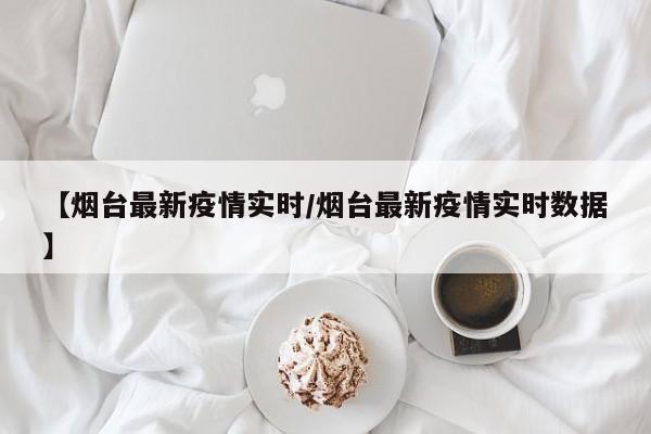 【烟台最新疫情实时/烟台最新疫情实时数据】