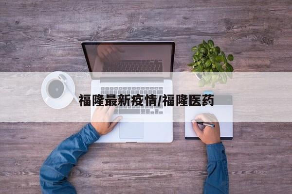 福隆最新疫情/福隆医药