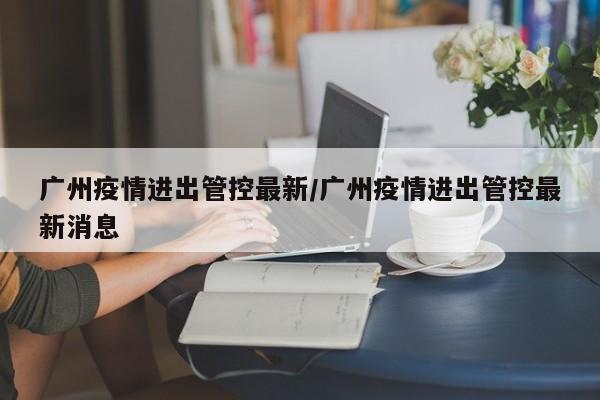 广州疫情进出管控最新/广州疫情进出管控最新消息