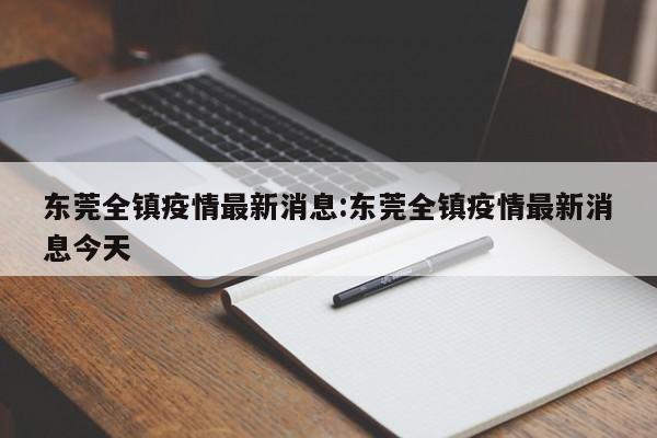 东莞全镇疫情最新消息:东莞全镇疫情最新消息今天