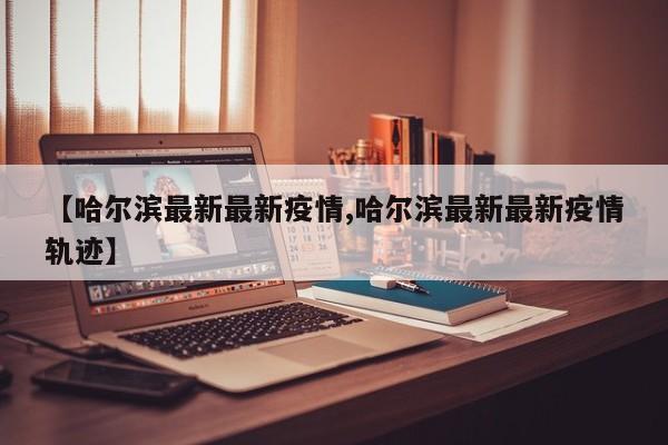 【哈尔滨最新最新疫情,哈尔滨最新最新疫情轨迹】
